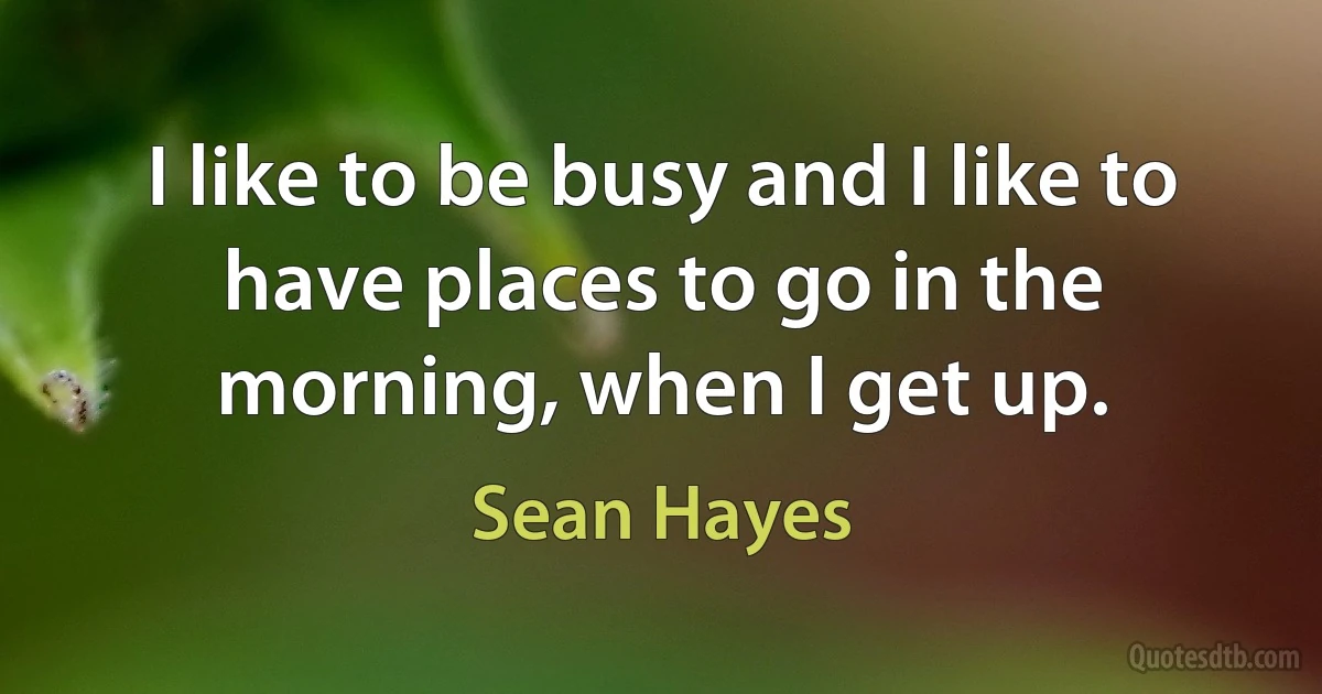 I like to be busy and I like to have places to go in the morning, when I get up. (Sean Hayes)