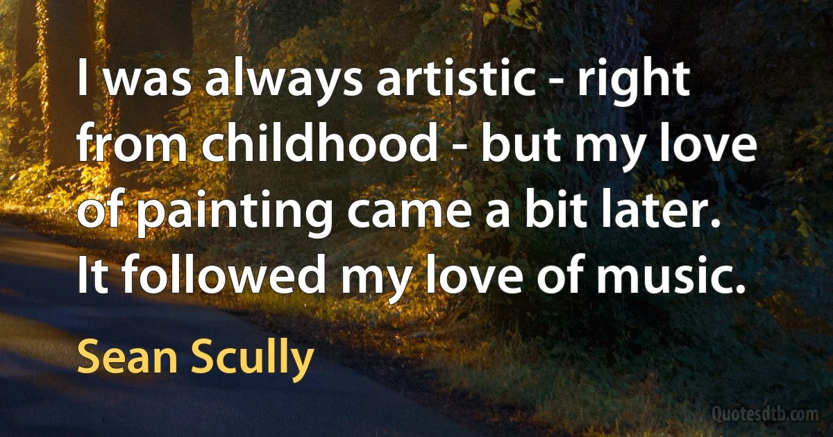 I was always artistic - right from childhood - but my love of painting came a bit later. It followed my love of music. (Sean Scully)