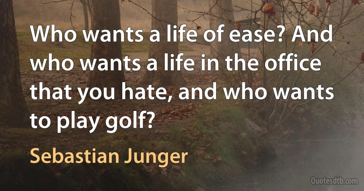 Who wants a life of ease? And who wants a life in the office that you hate, and who wants to play golf? (Sebastian Junger)