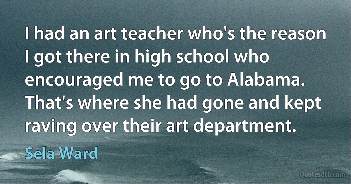 I had an art teacher who's the reason I got there in high school who encouraged me to go to Alabama. That's where she had gone and kept raving over their art department. (Sela Ward)