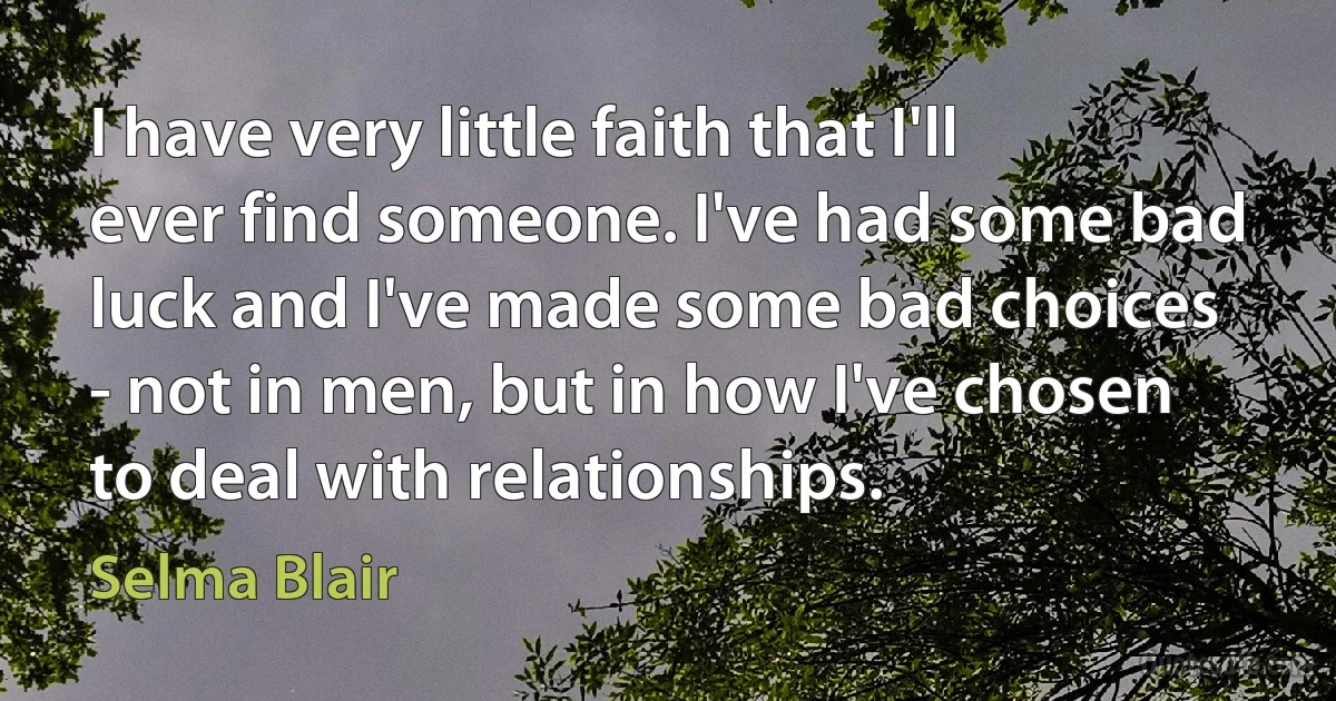 I have very little faith that I'll ever find someone. I've had some bad luck and I've made some bad choices - not in men, but in how I've chosen to deal with relationships. (Selma Blair)