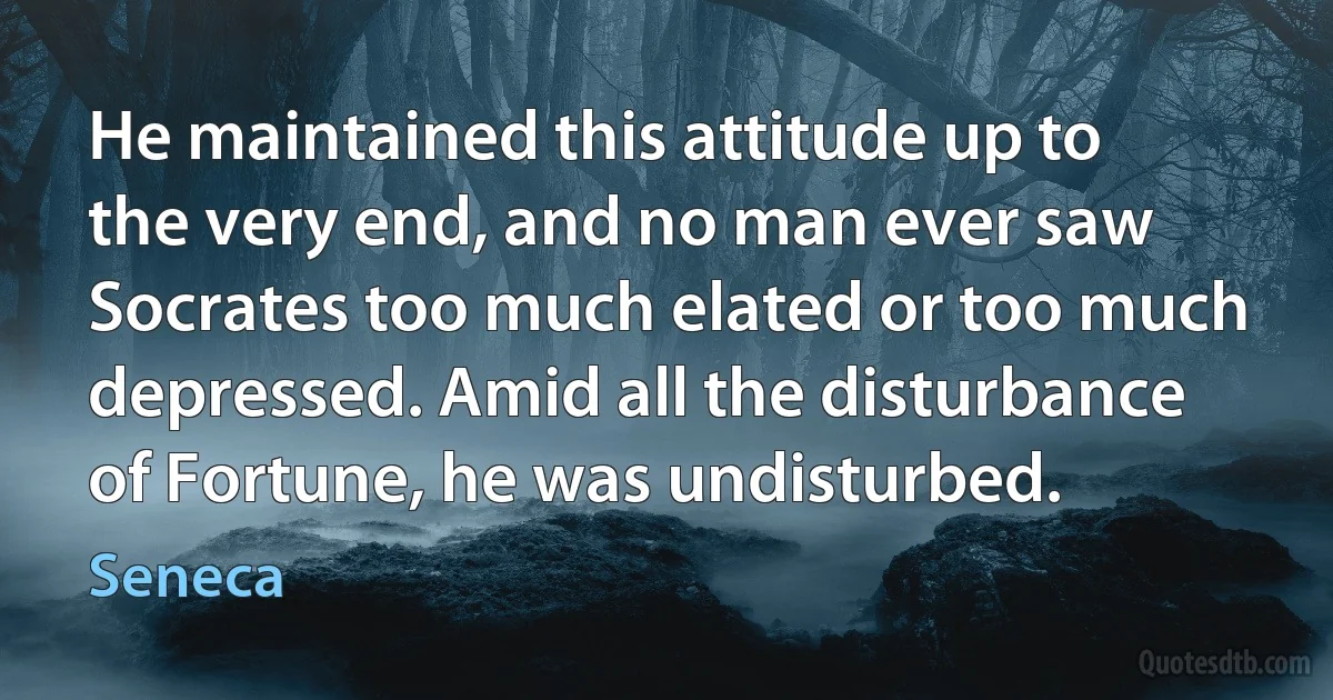 He maintained this attitude up to the very end, and no man ever saw Socrates too much elated or too much depressed. Amid all the disturbance of Fortune, he was undisturbed. (Seneca)