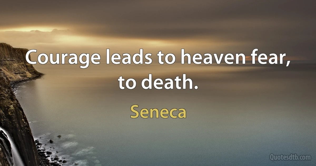 Courage leads to heaven fear, to death. (Seneca)