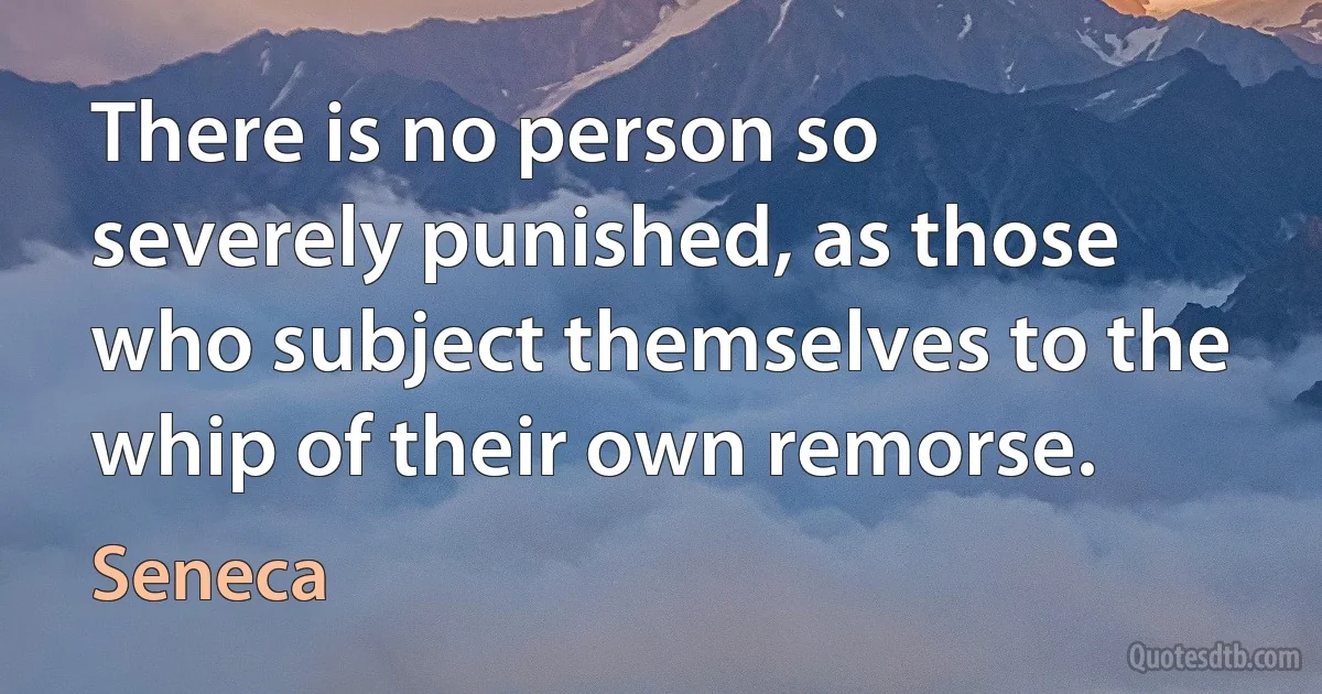 There is no person so severely punished, as those who subject themselves to the whip of their own remorse. (Seneca)