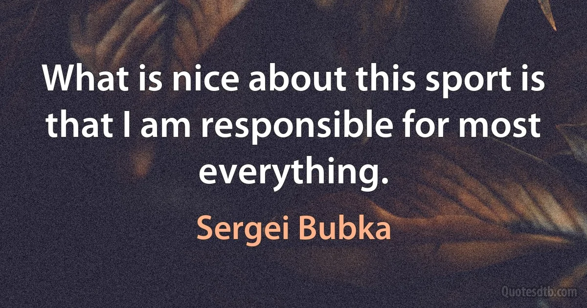 What is nice about this sport is that I am responsible for most everything. (Sergei Bubka)