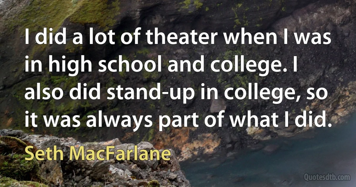 I did a lot of theater when I was in high school and college. I also did stand-up in college, so it was always part of what I did. (Seth MacFarlane)