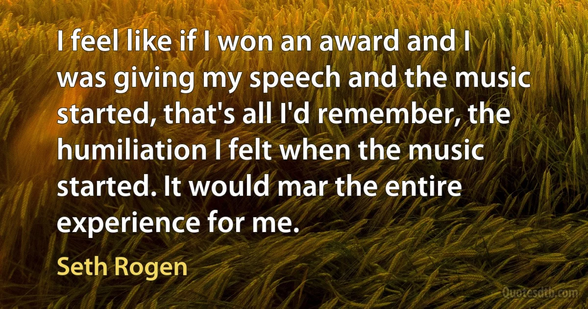 I feel like if I won an award and I was giving my speech and the music started, that's all I'd remember, the humiliation I felt when the music started. It would mar the entire experience for me. (Seth Rogen)