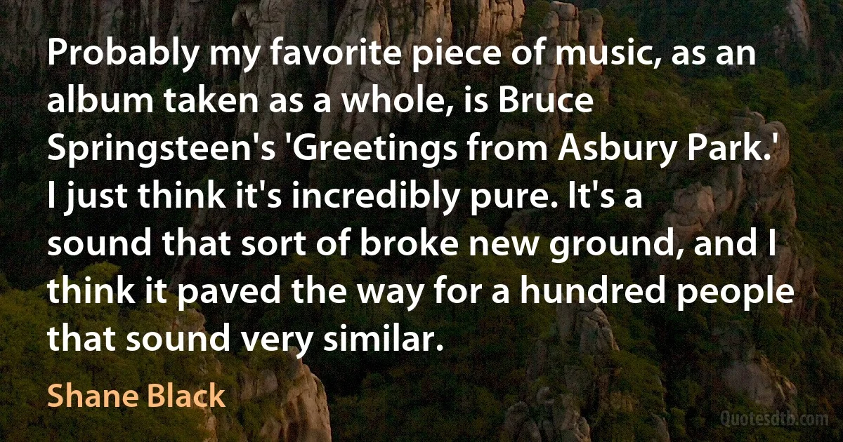 Probably my favorite piece of music, as an album taken as a whole, is Bruce Springsteen's 'Greetings from Asbury Park.' I just think it's incredibly pure. It's a sound that sort of broke new ground, and I think it paved the way for a hundred people that sound very similar. (Shane Black)