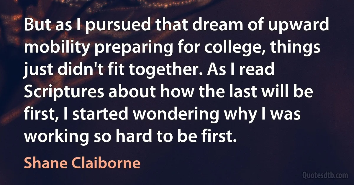 But as I pursued that dream of upward mobility preparing for college, things just didn't fit together. As I read Scriptures about how the last will be first, I started wondering why I was working so hard to be first. (Shane Claiborne)