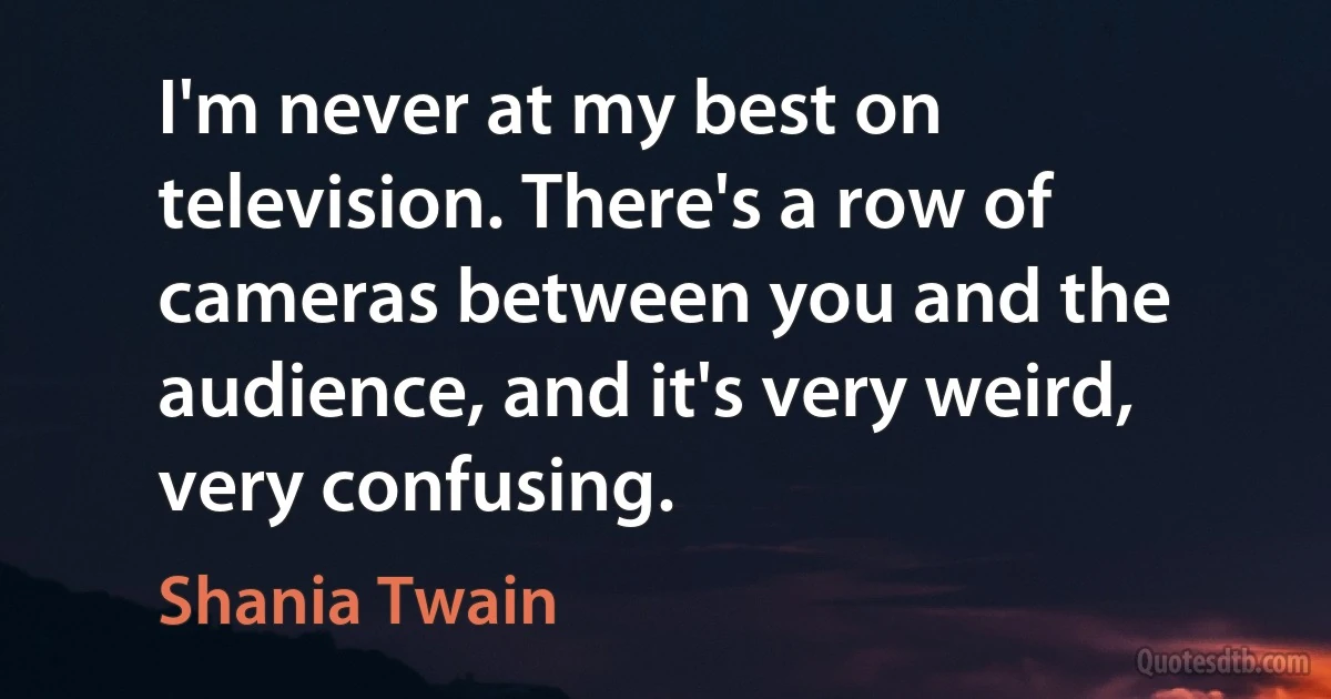 I'm never at my best on television. There's a row of cameras between you and the audience, and it's very weird, very confusing. (Shania Twain)