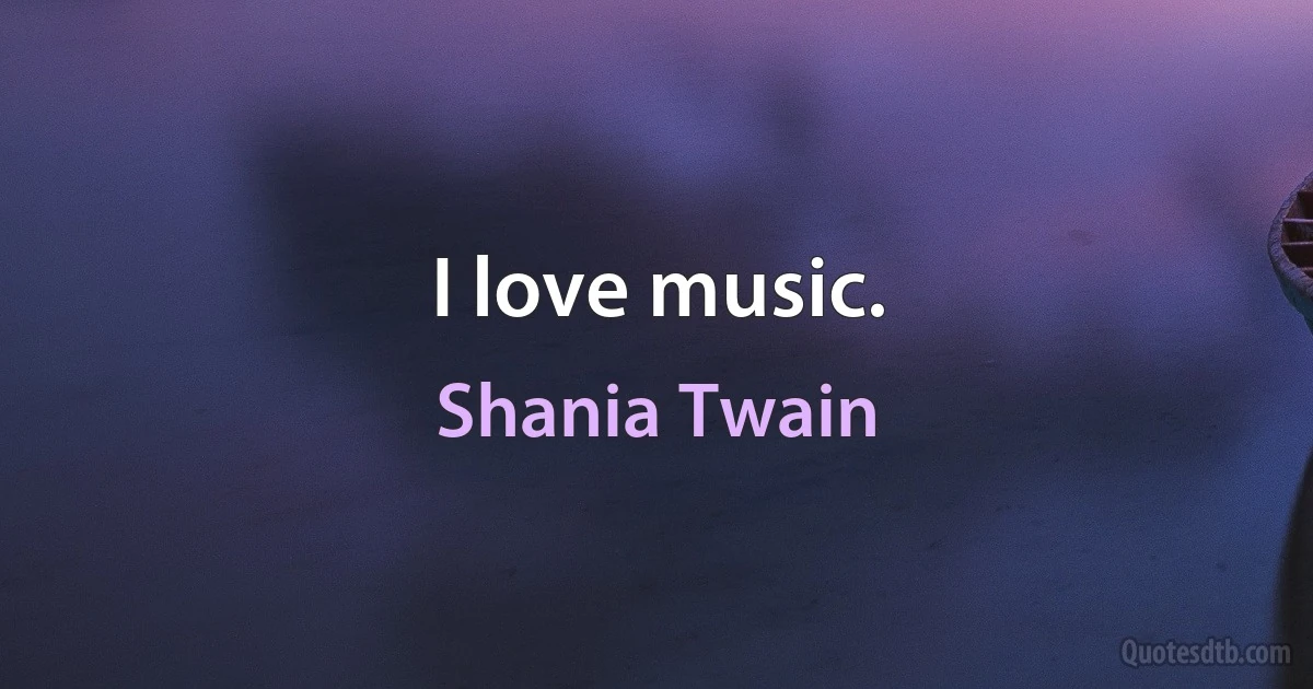 I love music. (Shania Twain)