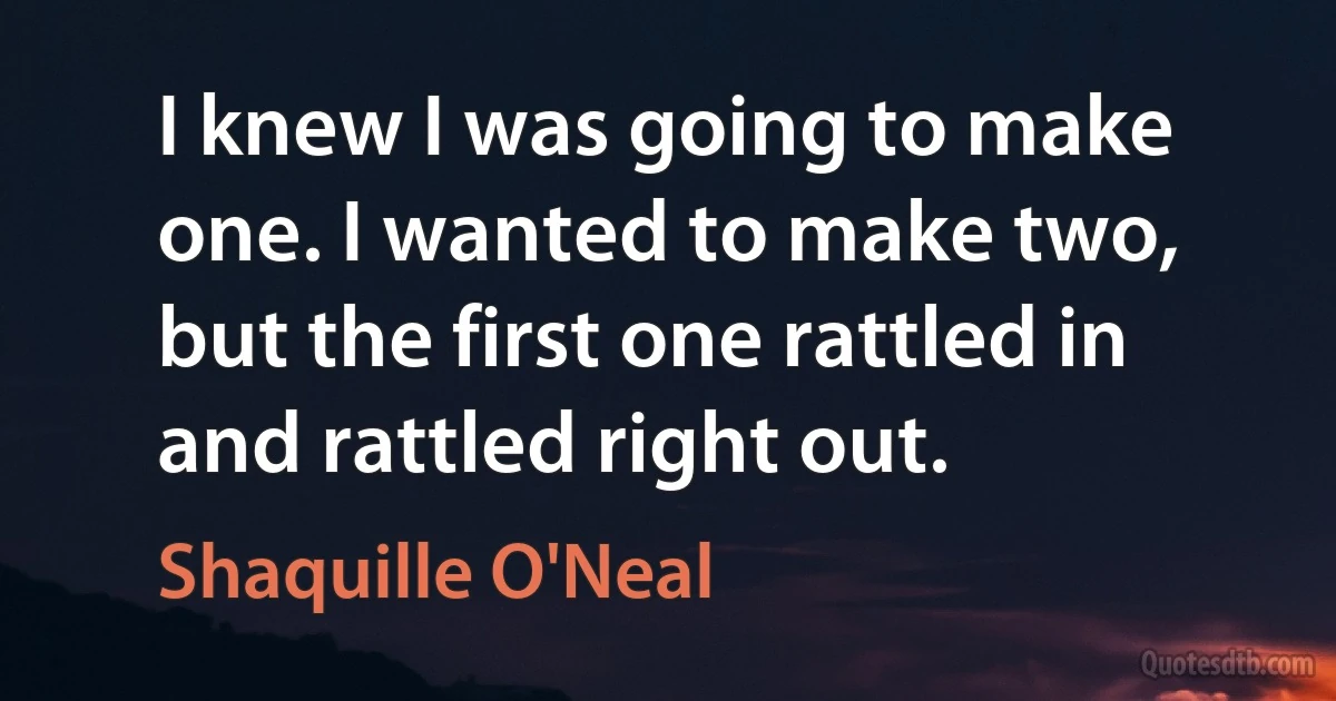 I knew I was going to make one. I wanted to make two, but the first one rattled in and rattled right out. (Shaquille O'Neal)