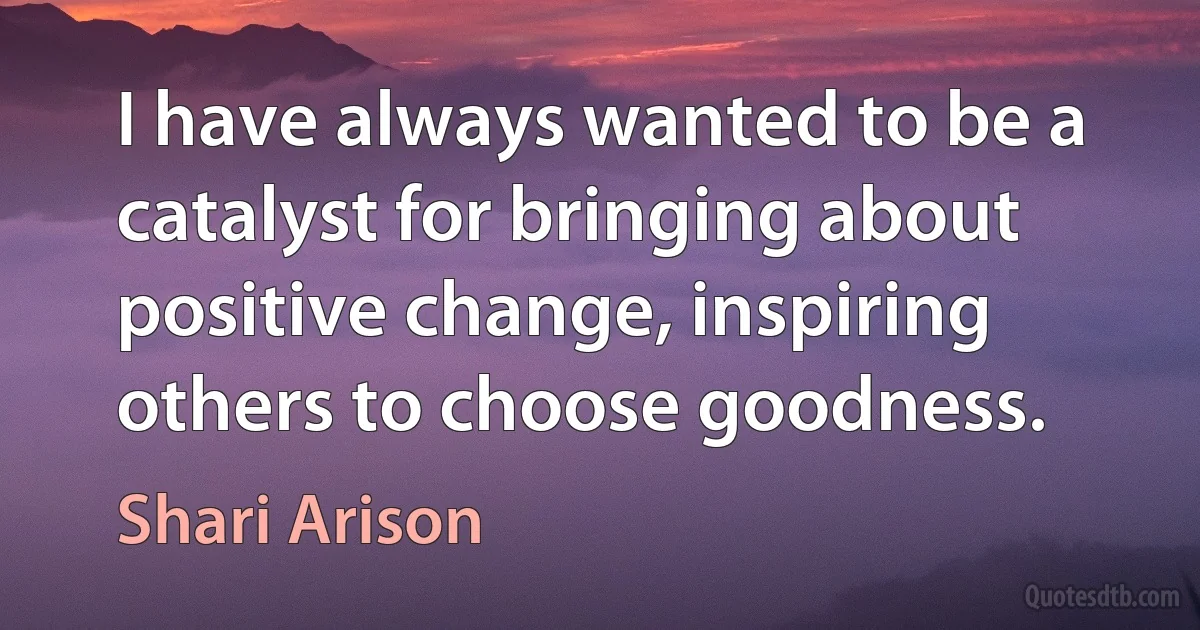 I have always wanted to be a catalyst for bringing about positive change, inspiring others to choose goodness. (Shari Arison)