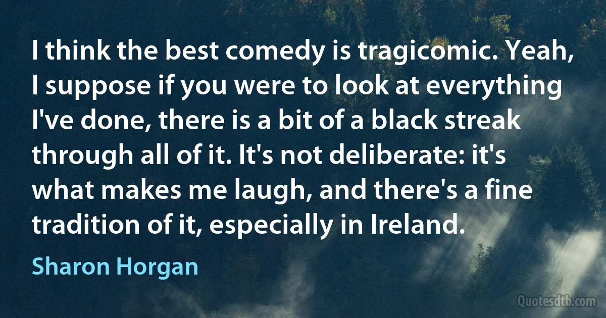 I think the best comedy is tragicomic. Yeah, I suppose if you were to look at everything I've done, there is a bit of a black streak through all of it. It's not deliberate: it's what makes me laugh, and there's a fine tradition of it, especially in Ireland. (Sharon Horgan)