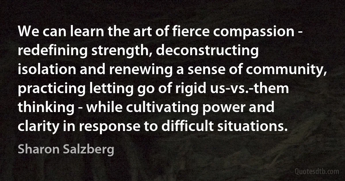 We can learn the art of fierce compassion - redefining strength, deconstructing isolation and renewing a sense of community, practicing letting go of rigid us-vs.-them thinking - while cultivating power and clarity in response to difficult situations. (Sharon Salzberg)