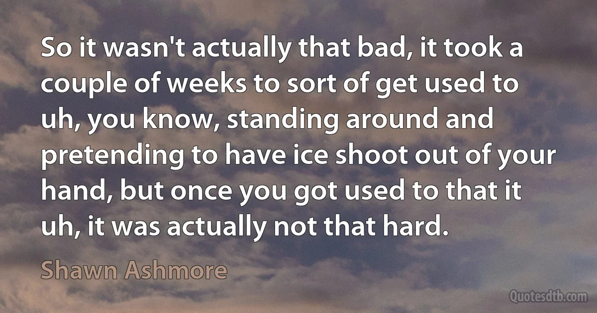 So it wasn't actually that bad, it took a couple of weeks to sort of get used to uh, you know, standing around and pretending to have ice shoot out of your hand, but once you got used to that it uh, it was actually not that hard. (Shawn Ashmore)