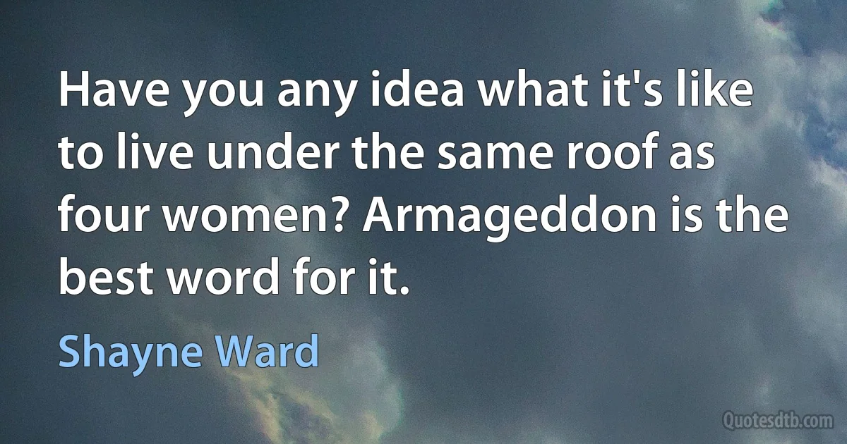 Have you any idea what it's like to live under the same roof as four women? Armageddon is the best word for it. (Shayne Ward)