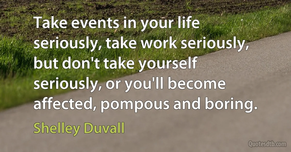 Take events in your life seriously, take work seriously, but don't take yourself seriously, or you'll become affected, pompous and boring. (Shelley Duvall)