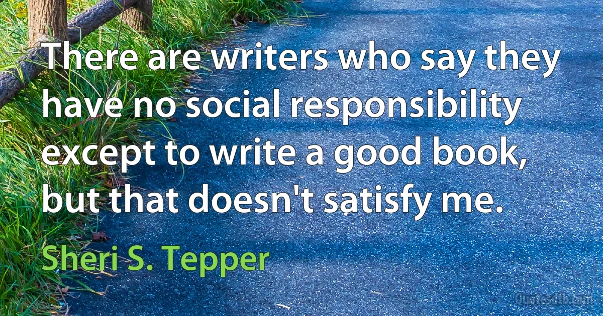 There are writers who say they have no social responsibility except to write a good book, but that doesn't satisfy me. (Sheri S. Tepper)