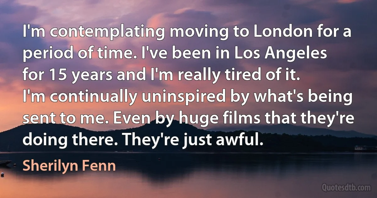 I'm contemplating moving to London for a period of time. I've been in Los Angeles for 15 years and I'm really tired of it. I'm continually uninspired by what's being sent to me. Even by huge films that they're doing there. They're just awful. (Sherilyn Fenn)