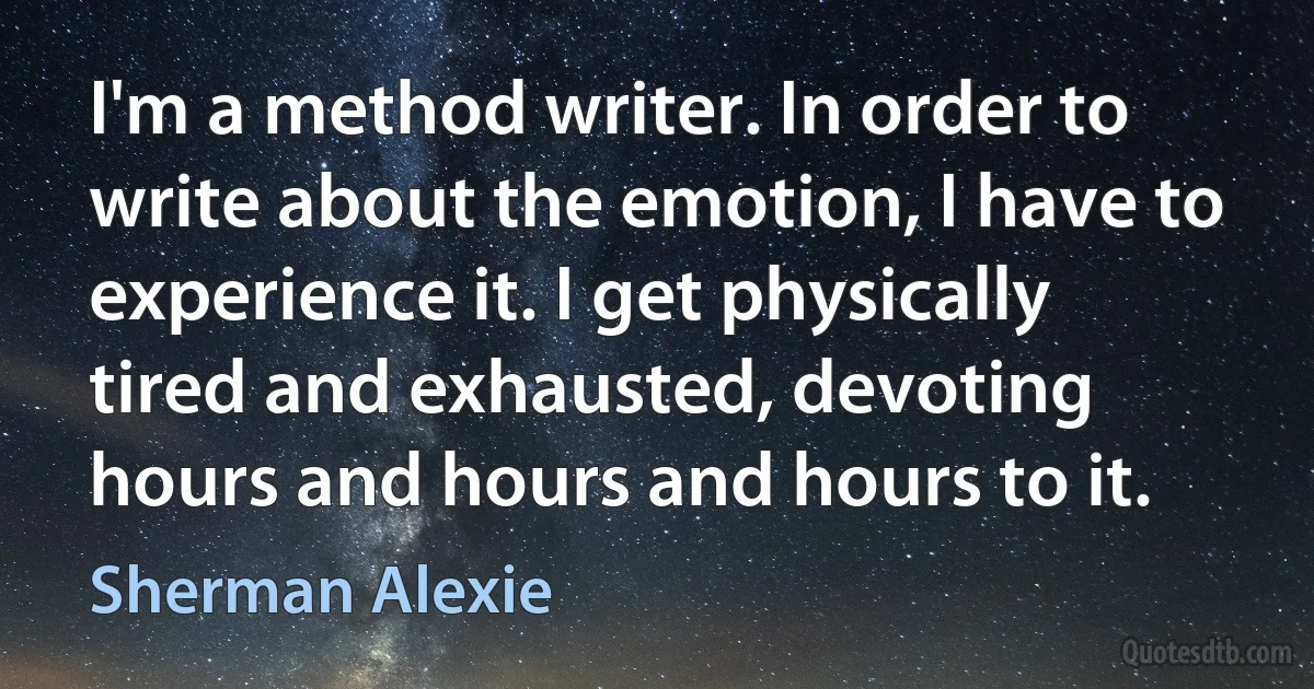 I'm a method writer. In order to write about the emotion, I have to experience it. I get physically tired and exhausted, devoting hours and hours and hours to it. (Sherman Alexie)