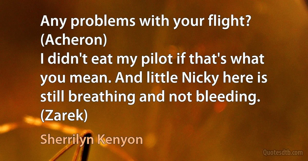 Any problems with your flight? (Acheron)
I didn't eat my pilot if that's what you mean. And little Nicky here is still breathing and not bleeding. (Zarek) (Sherrilyn Kenyon)