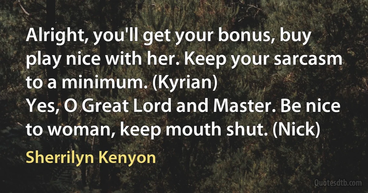 Alright, you'll get your bonus, buy play nice with her. Keep your sarcasm to a minimum. (Kyrian)
Yes, O Great Lord and Master. Be nice to woman, keep mouth shut. (Nick) (Sherrilyn Kenyon)