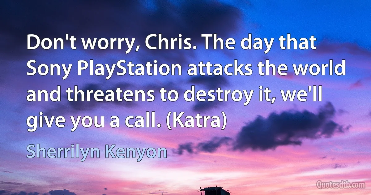 Don't worry, Chris. The day that Sony PlayStation attacks the world and threatens to destroy it, we'll give you a call. (Katra) (Sherrilyn Kenyon)