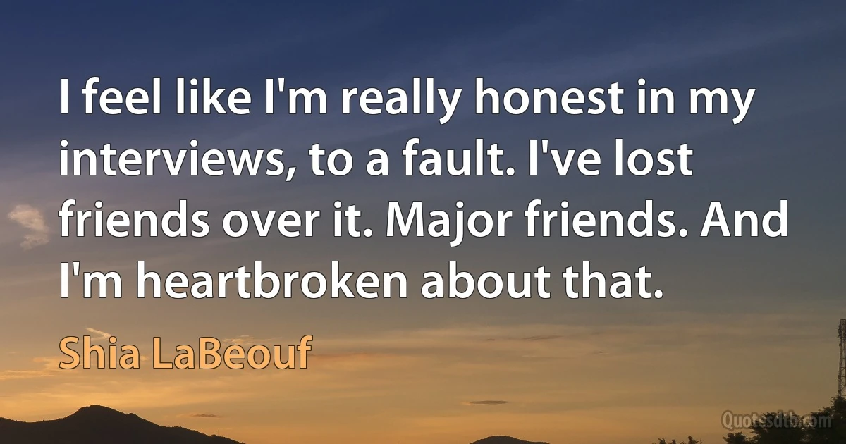 I feel like I'm really honest in my interviews, to a fault. I've lost friends over it. Major friends. And I'm heartbroken about that. (Shia LaBeouf)