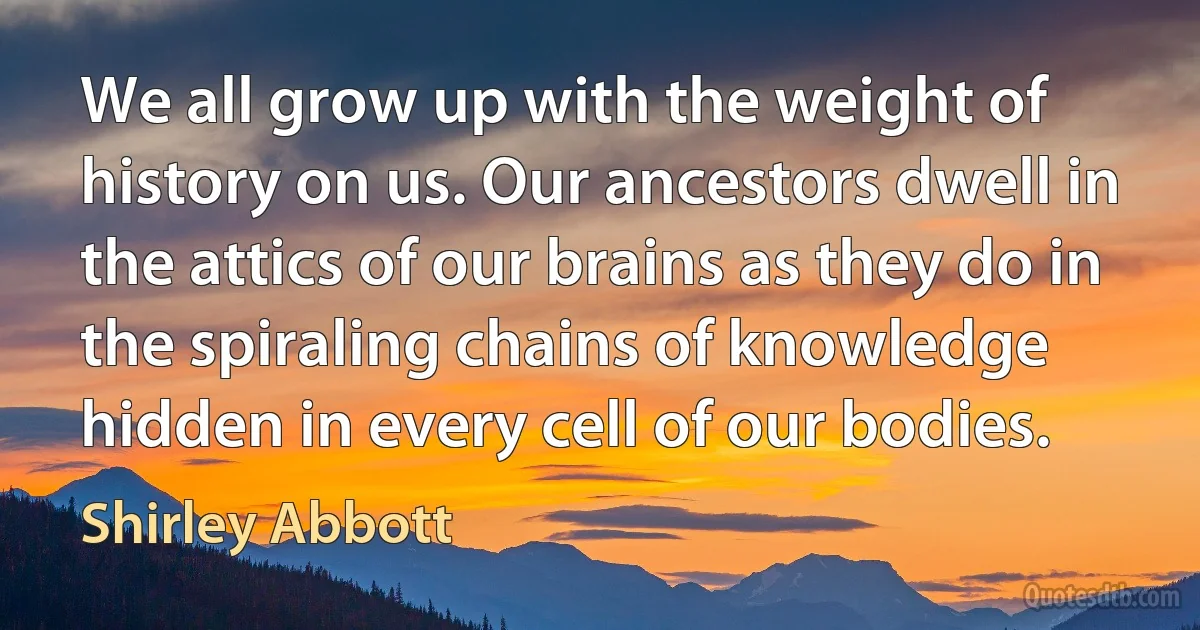 We all grow up with the weight of history on us. Our ancestors dwell in the attics of our brains as they do in the spiraling chains of knowledge hidden in every cell of our bodies. (Shirley Abbott)