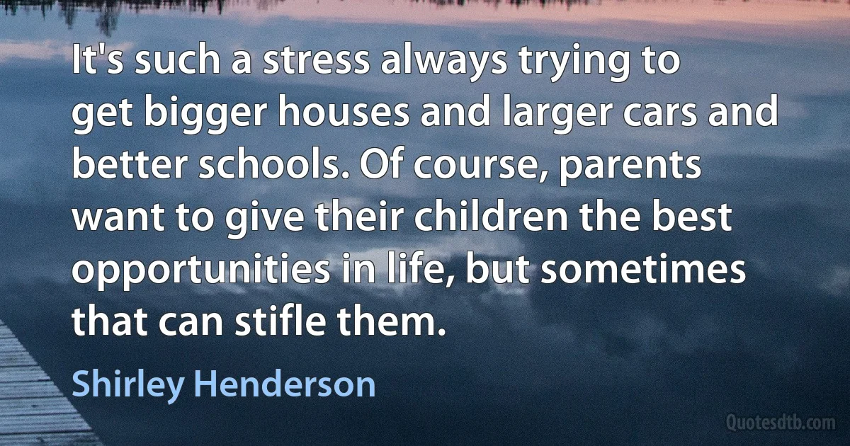 It's such a stress always trying to get bigger houses and larger cars and better schools. Of course, parents want to give their children the best opportunities in life, but sometimes that can stifle them. (Shirley Henderson)