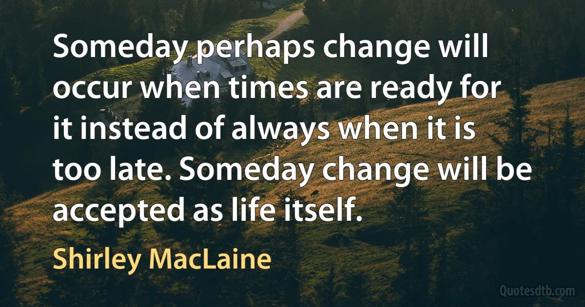 Someday perhaps change will occur when times are ready for it instead of always when it is too late. Someday change will be accepted as life itself. (Shirley MacLaine)