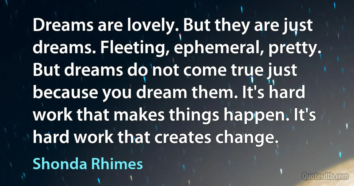 Dreams are lovely. But they are just dreams. Fleeting, ephemeral, pretty. But dreams do not come true just because you dream them. It's hard work that makes things happen. It's hard work that creates change. (Shonda Rhimes)