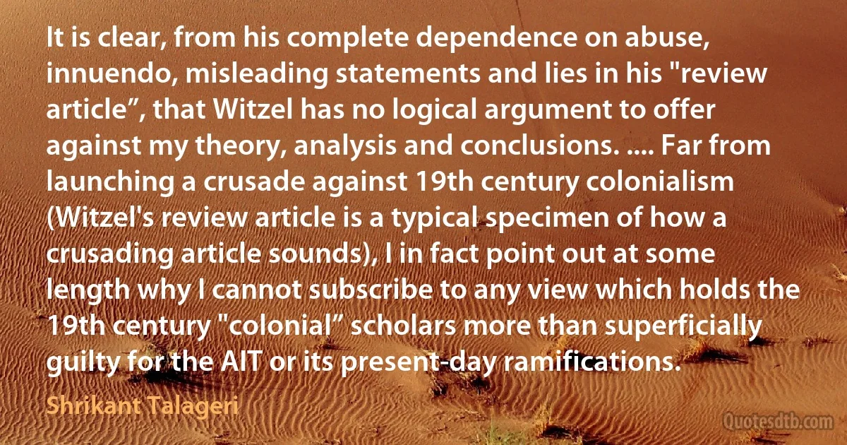 It is clear, from his complete dependence on abuse, innuendo, misleading statements and lies in his "review article”, that Witzel has no logical argument to offer against my theory, analysis and conclusions. .... Far from launching a crusade against 19th century colonialism (Witzel's review article is a typical specimen of how a crusading article sounds), I in fact point out at some length why I cannot subscribe to any view which holds the 19th century "colonial” scholars more than superficially guilty for the AIT or its present-day ramifications. (Shrikant Talageri)