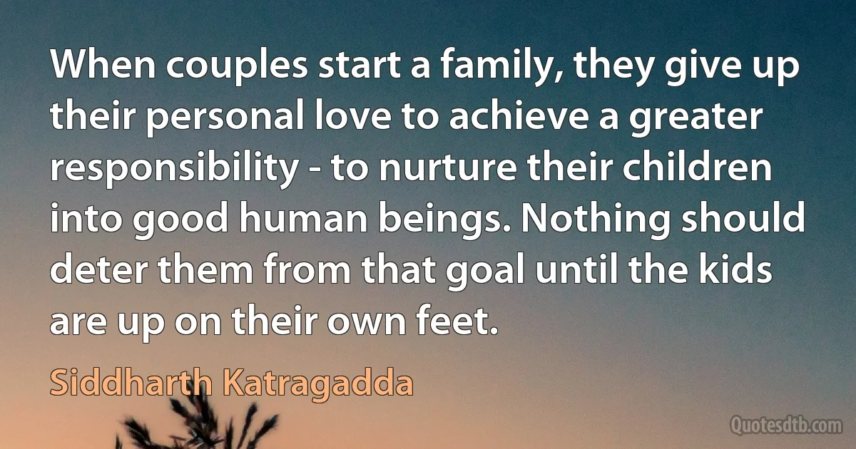 When couples start a family, they give up their personal love to achieve a greater responsibility - to nurture their children into good human beings. Nothing should deter them from that goal until the kids are up on their own feet. (Siddharth Katragadda)