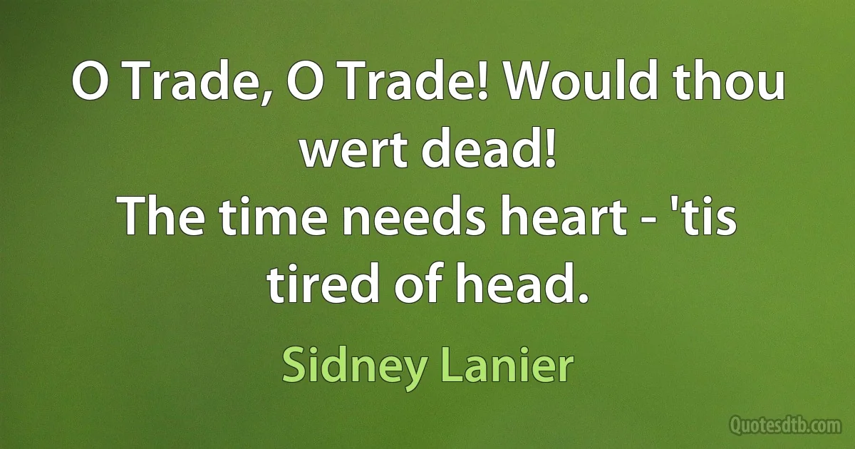 O Trade, O Trade! Would thou wert dead!
The time needs heart - 'tis tired of head. (Sidney Lanier)