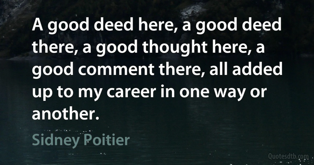 A good deed here, a good deed there, a good thought here, a good comment there, all added up to my career in one way or another. (Sidney Poitier)