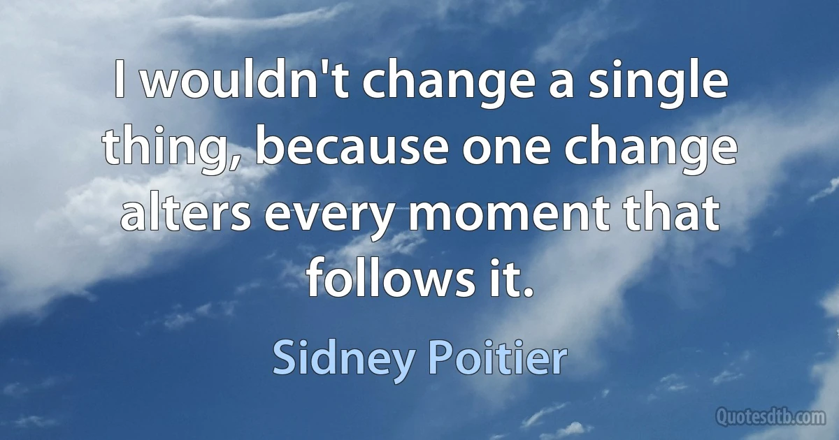 I wouldn't change a single thing, because one change alters every moment that follows it. (Sidney Poitier)