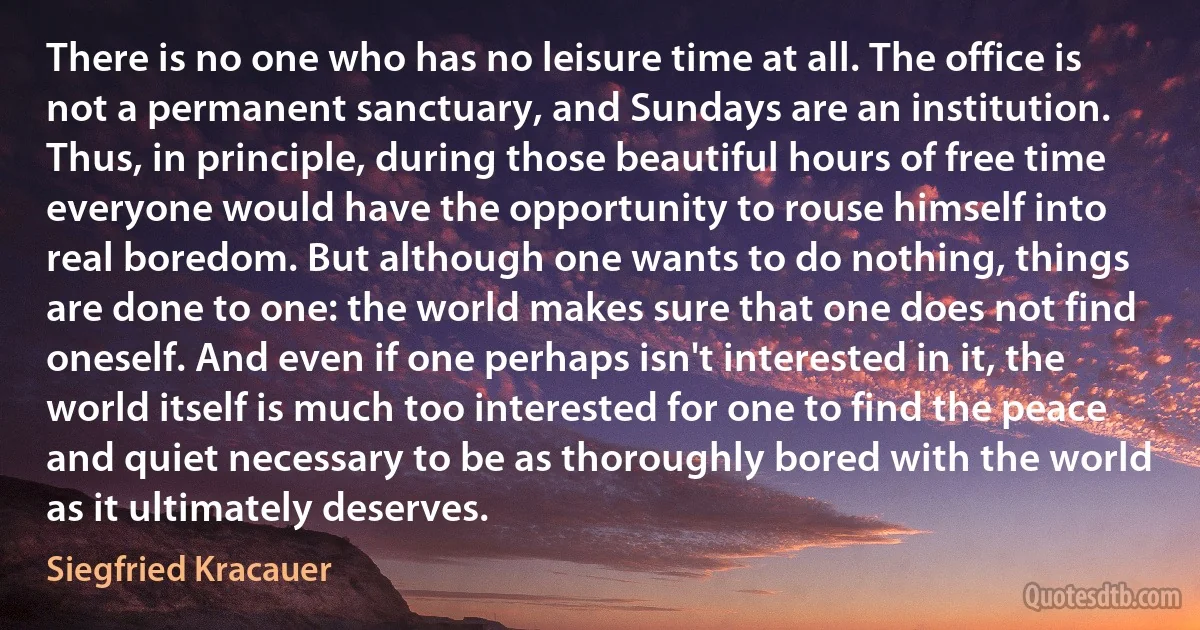 There is no one who has no leisure time at all. The office is not a permanent sanctuary, and Sundays are an institution. Thus, in principle, during those beautiful hours of free time everyone would have the opportunity to rouse himself into real boredom. But although one wants to do nothing, things are done to one: the world makes sure that one does not find oneself. And even if one perhaps isn't interested in it, the world itself is much too interested for one to find the peace and quiet necessary to be as thoroughly bored with the world as it ultimately deserves. (Siegfried Kracauer)