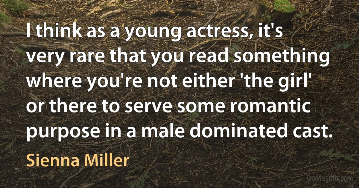 I think as a young actress, it's very rare that you read something where you're not either 'the girl' or there to serve some romantic purpose in a male dominated cast. (Sienna Miller)