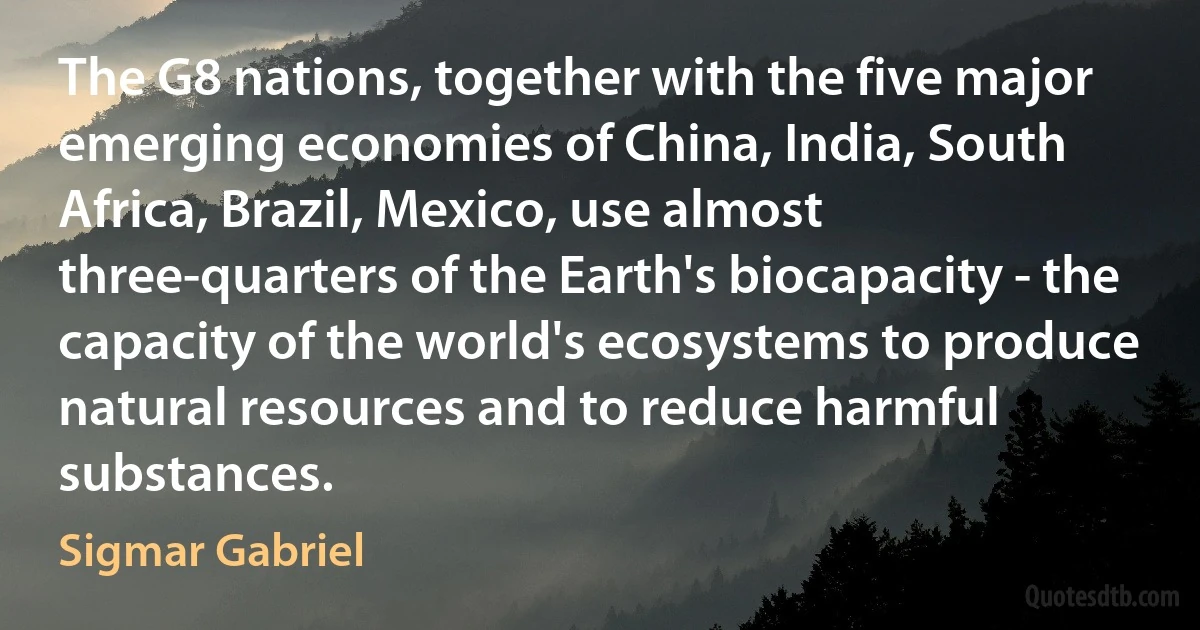 The G8 nations, together with the five major emerging economies of China, India, South Africa, Brazil, Mexico, use almost three-quarters of the Earth's biocapacity - the capacity of the world's ecosystems to produce natural resources and to reduce harmful substances. (Sigmar Gabriel)