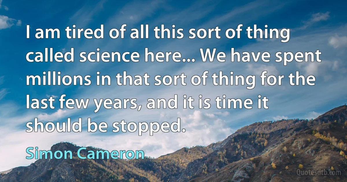 I am tired of all this sort of thing called science here... We have spent millions in that sort of thing for the last few years, and it is time it should be stopped. (Simon Cameron)