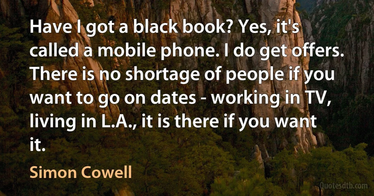 Have I got a black book? Yes, it's called a mobile phone. I do get offers. There is no shortage of people if you want to go on dates - working in TV, living in L.A., it is there if you want it. (Simon Cowell)