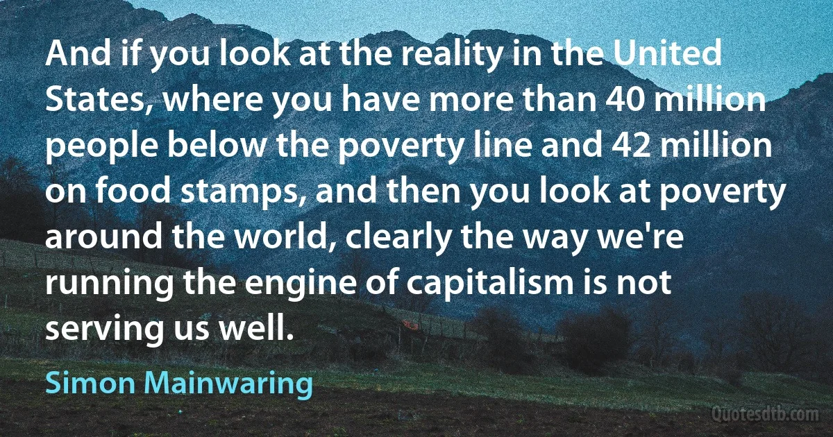 And if you look at the reality in the United States, where you have more than 40 million people below the poverty line and 42 million on food stamps, and then you look at poverty around the world, clearly the way we're running the engine of capitalism is not serving us well. (Simon Mainwaring)