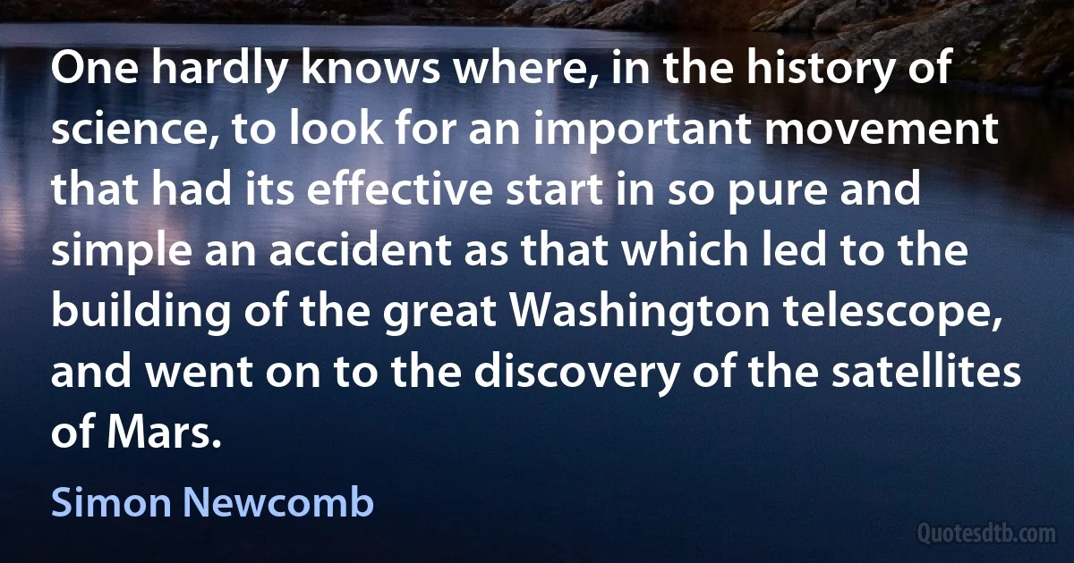 One hardly knows where, in the history of science, to look for an important movement that had its effective start in so pure and simple an accident as that which led to the building of the great Washington telescope, and went on to the discovery of the satellites of Mars. (Simon Newcomb)