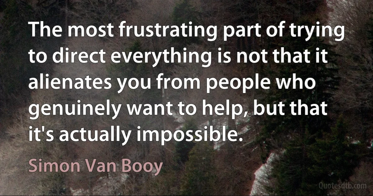 The most frustrating part of trying to direct everything is not that it alienates you from people who genuinely want to help, but that it's actually impossible. (Simon Van Booy)