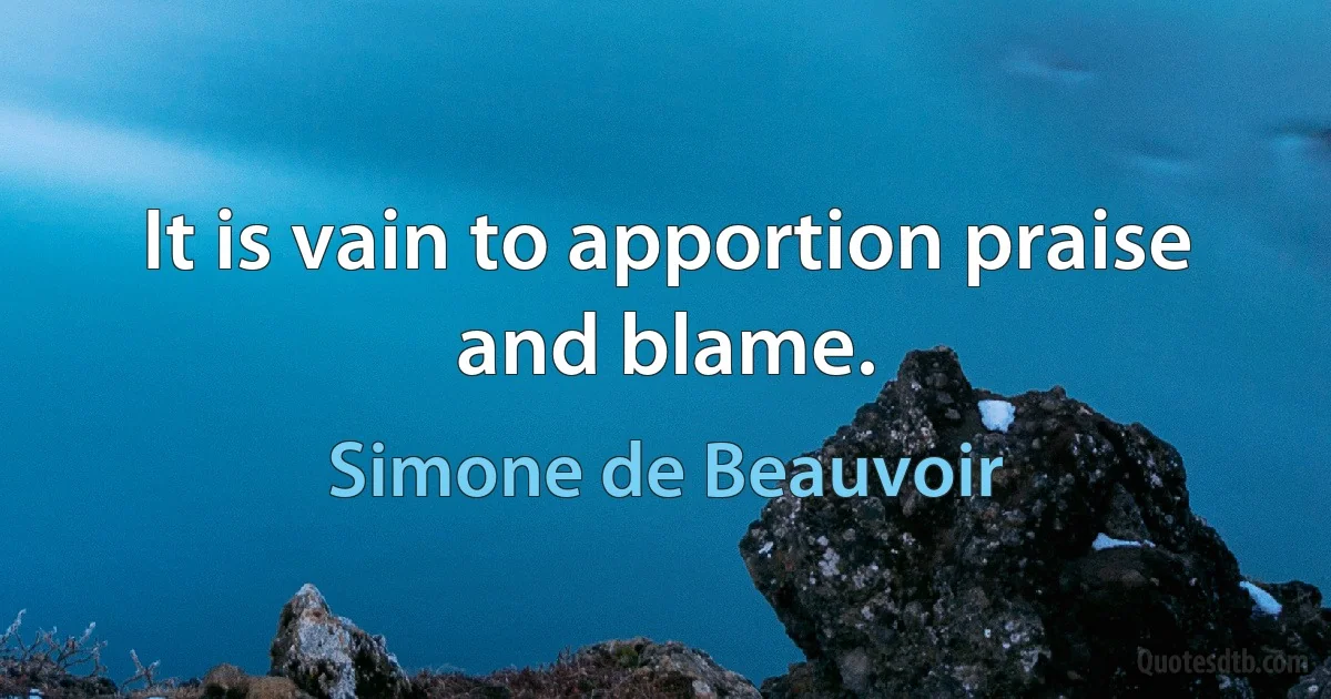 It is vain to apportion praise and blame. (Simone de Beauvoir)