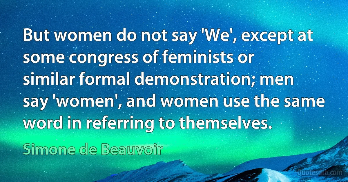 But women do not say 'We', except at some congress of feminists or similar formal demonstration; men say 'women', and women use the same word in referring to themselves. (Simone de Beauvoir)