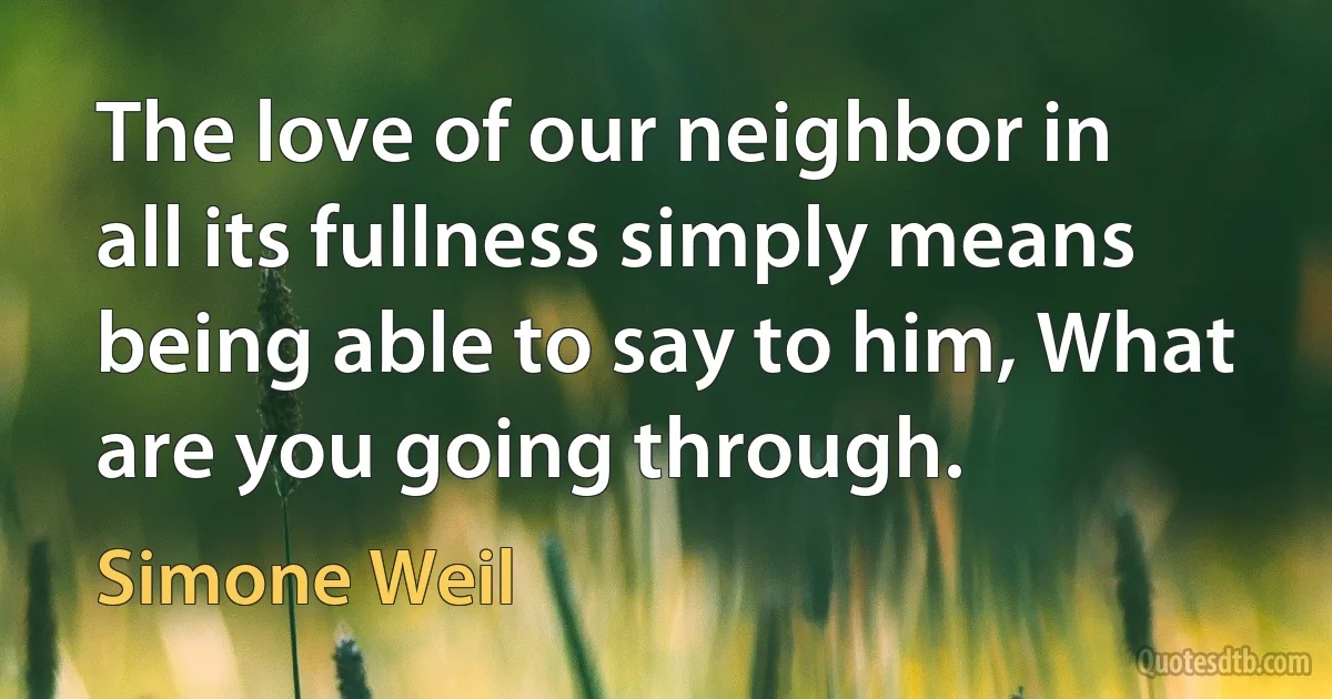 The love of our neighbor in all its fullness simply means being able to say to him, What are you going through. (Simone Weil)