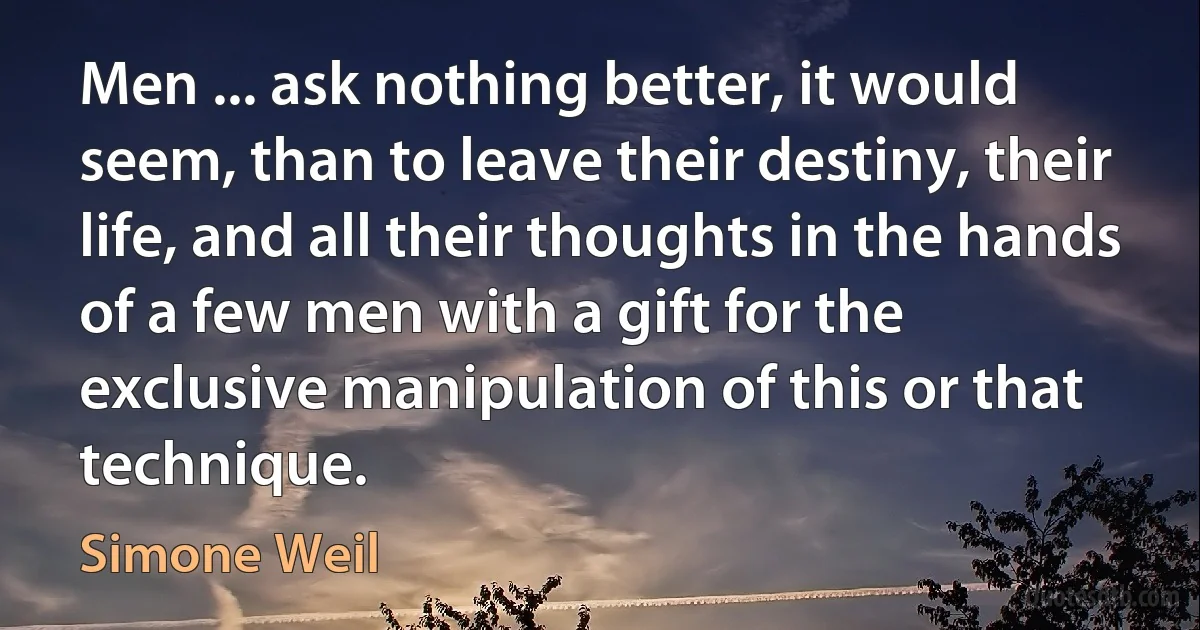 Men ... ask nothing better, it would seem, than to leave their destiny, their life, and all their thoughts in the hands of a few men with a gift for the exclusive manipulation of this or that technique. (Simone Weil)